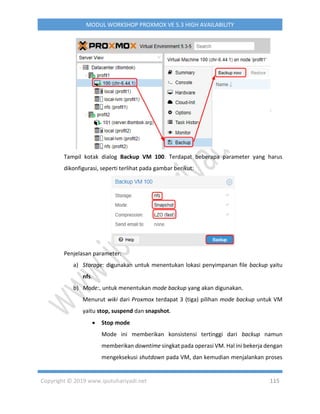 Copyright © 2019 www.iputuhariyadi.net 115
MODUL WORKSHOP PROXMOX VE 5.3 HIGH AVAILABILITY
Tampil kotak dialog Backup VM 100. Terdapat beberapa parameter yang harus
dikonfigurasi, seperti terlihat pada gambar berikut:
Penjelasan parameter:
a) Storage: digunakan untuk menentukan lokasi penyimpanan file backup yaitu
nfs.
b) Mode:, untuk menentukan mode backup yang akan digunakan.
Menurut wiki dari Proxmox terdapat 3 (tiga) pilihan mode backup untuk VM
yaitu stop, suspend dan snapshot.
 Stop mode
Mode ini memberikan konsistensi tertinggi dari backup namun
memberikan downtime singkat pada operasi VM. Hal ini bekerja dengan
mengeksekusi shutdown pada VM, dan kemudian menjalankan proses
 