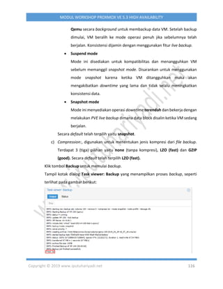 Copyright © 2019 www.iputuhariyadi.net 116
MODUL WORKSHOP PROXMOX VE 5.3 HIGH AVAILABILITY
Qemu secara background untuk membackup data VM. Setelah backup
dimulai, VM beralih ke mode operasi penuh jika sebelumnya telah
berjalan. Konsistensi dijamin dengan menggunakan fitur live backup.
 Suspend mode
Mode ini disediakan untuk kompatibilitas dan menangguhkan VM
sebelum memanggil snapshot mode. Disarankan untuk menggunakan
mode snapshot karena ketika VM ditangguhkan maka akan
mengakibatkan downtime yang lama dan tidak selalu meningkatkan
konsistensi data.
 Snapshot mode
Mode ini menyediakan operasi downtime terendah dan bekerja dengan
melakukan PVE live backup dimana data block disalin ketika VM sedang
berjalan.
Secara default telah terpilih yaitu snapshot.
c) Compression:, digunakan untuk menentukan jenis kompresi dari file backup.
Terdapat 3 (tiga) pilihan yaitu none (tanpa kompresi), LZO (fast) dan GZIP
(good). Secara default telah terpilih LZO (fast).
Klik tombol Backup untuk memulai backup.
Tampil kotak dialog Task viewer: Backup yang menampilkan proses backup, seperti
terlihat pada gambar berikut:
 