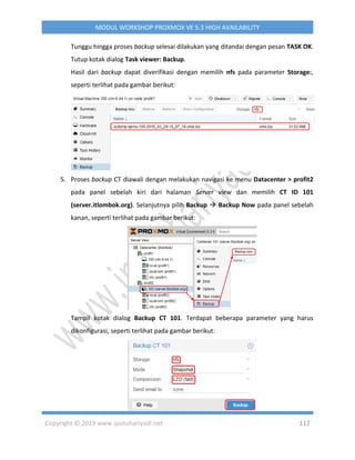 Copyright © 2019 www.iputuhariyadi.net 117
MODUL WORKSHOP PROXMOX VE 5.3 HIGH AVAILABILITY
Tunggu hingga proses backup selesai dilakukan yang ditandai dengan pesan TASK OK.
Tutup kotak dialog Task viewer: Backup.
Hasil dari backup dapat diverifikasi dengan memilih nfs pada parameter Storage:,
seperti terlihat pada gambar berikut:
5. Proses backup CT diawali dengan melakukan navigasi ke menu Datacenter > profit2
pada panel sebelah kiri dari halaman Server view dan memilih CT ID 101
(server.itlombok.org). Selanjutnya pilih Backup  Backup Now pada panel sebelah
kanan, seperti terlihat pada gambar berikut:
Tampil kotak dialog Backup CT 101. Terdapat beberapa parameter yang harus
dikonfigurasi, seperti terlihat pada gambar berikut:
 