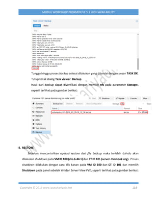 Copyright © 2019 www.iputuhariyadi.net 119
MODUL WORKSHOP PROXMOX VE 5.3 HIGH AVAILABILITY
Tunggu hingga proses backup selesai dilakukan yang ditandai dengan pesan TASK OK.
Tutup kotak dialog Task viewer: Backup.
Hasil dari backup dapat diverifikasi dengan memilih nfs pada parameter Storage:,
seperti terlihat pada gambar berikut:
B. RESTORE
Sebelum mencontohkan operasi restore dari file backup maka terlebih dahulu akan
dilakukan shutdown pada VM ID 100 (chr-6.44.1) dan CT ID 101 (server.itlombok.org). Proses
shutdown dilakukan dengan cara klik kanan pada VM ID 100 dan CT ID 101 dan memilih
Shutdown pada panel sebelah kiri dari Server View PVE, seperti terlihat pada gambar berikut:
 