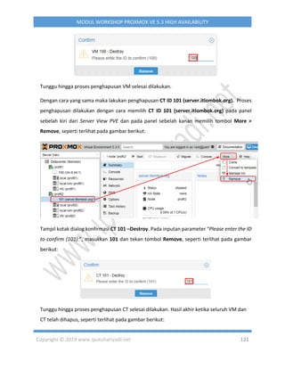 Copyright © 2019 www.iputuhariyadi.net 121
MODUL WORKSHOP PROXMOX VE 5.3 HIGH AVAILABILITY
Tunggu hingga proses penghapusan VM selesai dilakukan.
Dengan cara yang sama maka lakukan penghapusan CT ID 101 (server.itlombok.org). Proses
penghapusan dilakukan dengan cara memilih CT ID 101 (server.itlombok.org) pada panel
sebelah kiri dari Server View PVE dan pada panel sebelah kanan memilih tombol More >
Remove, seperti terlihat pada gambar berikut:
Tampil kotak dialog konfirmasi CT 101 –Destroy. Pada inputan parameter “Please enter the ID
to confirm (101):”, masukkan 101 dan tekan tombol Remove, seperti terlihat pada gambar
berikut:
Tunggu hingga proses penghapusan CT selesai dilakukan. Hasil akhir ketika seluruh VM dan
CT telah dihapus, seperti terlihat pada gambar berikut:
 