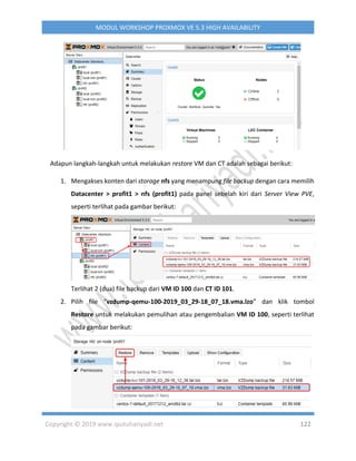 Copyright © 2019 www.iputuhariyadi.net 122
MODUL WORKSHOP PROXMOX VE 5.3 HIGH AVAILABILITY
Adapun langkah-langkah untuk melakukan restore VM dan CT adalah sebagai berikut:
1. Mengakses konten dari storage nfs yang menampung file backup dengan cara memilih
Datacenter > profit1 > nfs (profit1) pada panel sebelah kiri dari Server View PVE,
seperti terlihat pada gambar berikut:
Terlihat 2 (dua) file backup dari VM ID 100 dan CT ID 101.
2. Pilih file “vzdump-qemu-100-2019_03_29-18_07_18.vma.lzo” dan klik tombol
Restore untuk melakukan pemulihan atau pengembalian VM ID 100, seperti terlihat
pada gambar berikut:
 