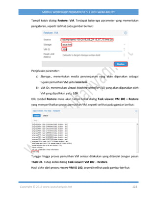 Copyright © 2019 www.iputuhariyadi.net 123
MODUL WORKSHOP PROXMOX VE 5.3 HIGH AVAILABILITY
Tampil kotak dialog Restore: VM. Terdapat beberapa parameter yang memerlukan
pengaturan, seperti terlihat pada gambar berikut:
Penjelasan parameter:
a) Storage:, menentukan media penyimpanan yang akan digunakan sebagai
tujuan pemulihan VM yaitu local-lvm.
b) VM ID:, menentukan Virtual Machine Identifier (ID) yang akan digunakan oleh
VM yang dipulihkan yaitu 100.
Klik tombol Restore maka akan tampil kotak dialog Task viewer: VM 100 – Restore
yang memperlihatkan proses pemulihan VM, seperti terlihat pada gambar berikut:
Tunggu hingga proses pemulihan VM selesai dilakukan yang ditandai dengan pesan
TASK OK. Tutup kotak dialog Task viewer: VM 100 – Restore.
Hasil akhir dari proses restore VM ID 100, seperti terlihat pada gambar berikut:
 