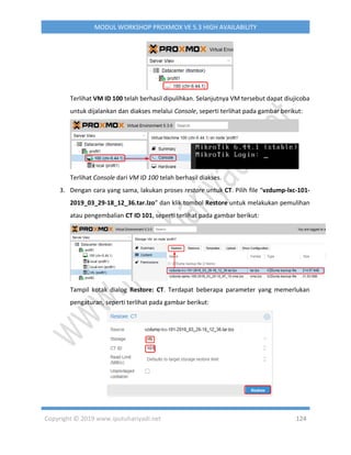 Copyright © 2019 www.iputuhariyadi.net 124
MODUL WORKSHOP PROXMOX VE 5.3 HIGH AVAILABILITY
Terlihat VM ID 100 telah berhasil dipulihkan. Selanjutnya VM tersebut dapat diujicoba
untuk dijalankan dan diakses melalui Console, seperti terlihat pada gambar berikut:
Terlihat Console dari VM ID 100 telah berhasil diakses.
3. Dengan cara yang sama, lakukan proses restore untuk CT. Pilih file “vzdump-lxc-101-
2019_03_29-18_12_36.tar.lzo” dan klik tombol Restore untuk melakukan pemulihan
atau pengembalian CT ID 101, seperti terlihat pada gambar berikut:
Tampil kotak dialog Restore: CT. Terdapat beberapa parameter yang memerlukan
pengaturan, seperti terlihat pada gambar berikut:
 