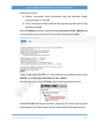 Copyright © 2019 www.iputuhariyadi.net 125
MODUL WORKSHOP PROXMOX VE 5.3 HIGH AVAILABILITY
Penjelasan parameter:
a) Storage:, menentukan media penyimpanan yang akan digunakan sebagai
tujuan pemulihan CT yaitu nfs.
b) CT ID:, menentukan Container Identifier (ID) yang akan digunakan oleh CT yang
dipulihkan yaitu 101.
Klik tombol Restore maka akan tampil kotak dialog Task viewer: CT 101 – Restore yang
memperlihatkan proses pemulihan CT, seperti terlihat pada gambar berikut:
Tunggu hingga proses pemulihan CT selesai dilakukan yang ditandai dengan pesan
TASK OK. Tutup kotak dialog Task viewer: CT 101 – Restore.
Hasil akhir dari proses restore CT ID 101, seperti terlihat pada gambar berikut:
Terlihat CT ID 101 telah berhasil dipulihkan. Selanjutnya CT tersebut dapat diujicoba
untuk dijalankan dan diakses melalui Console, seperti terlihat pada gambar berikut:
 