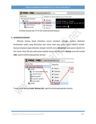 Copyright © 2019 www.iputuhariyadi.net 126
MODUL WORKSHOP PROXMOX VE 5.3 HIGH AVAILABILITY
Terlihat Console dari CT ID 101 telah berhasil diakses.
C. SCHEDULED BACKUP
Aktivitas backup dapat dieksekusi secara terjadwal sehingga eksekusi dilakukan
berdasarkan waktu yang ditentukan dan untuk node atau sistem guest (VM/CT) terpilih.
Backup terjadwal dapat dilakukan dengan memilih menu Datacenter pada panel sebelah kiri
dari Server View PVE dan pada panel sebelah kanan memilih menu Backup serta klik tombol
Add, seperti terlihat pada gambar berikut:
Tampil kotak dialog Create: Backup Job, seperti terlihat pada gambar berikut:
 