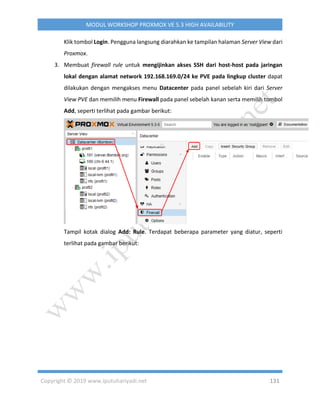 Copyright © 2019 www.iputuhariyadi.net 131
MODUL WORKSHOP PROXMOX VE 5.3 HIGH AVAILABILITY
Klik tombol Login. Pengguna langsung diarahkan ke tampilan halaman Server View dari
Proxmox.
3. Membuat firewall rule untuk mengijinkan akses SSH dari host-host pada jaringan
lokal dengan alamat network 192.168.169.0/24 ke PVE pada lingkup cluster dapat
dilakukan dengan mengakses menu Datacenter pada panel sebelah kiri dari Server
View PVE dan memilih menu Firewall pada panel sebelah kanan serta memilih tombol
Add, seperti terlihat pada gambar berikut:
Tampil kotak dialog Add: Rule. Terdapat beberapa parameter yang diatur, seperti
terlihat pada gambar berikut:
 