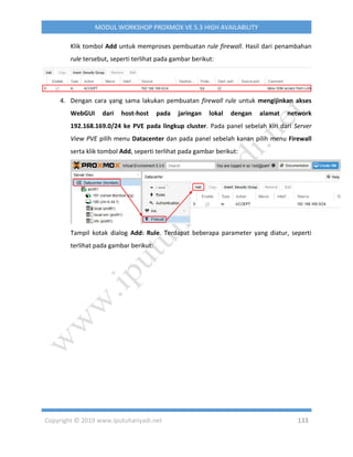 Copyright © 2019 www.iputuhariyadi.net 133
MODUL WORKSHOP PROXMOX VE 5.3 HIGH AVAILABILITY
Klik tombol Add untuk memproses pembuatan rule firewall. Hasil dari penambahan
rule tersebut, seperti terlihat pada gambar berikut:
4. Dengan cara yang sama lakukan pembuatan firewall rule untuk mengijinkan akses
WebGUI dari host-host pada jaringan lokal dengan alamat network
192.168.169.0/24 ke PVE pada lingkup cluster. Pada panel sebelah kiri dari Server
View PVE pilih menu Datacenter dan pada panel sebelah kanan pilih menu Firewall
serta klik tombol Add, seperti terlihat pada gambar berikut:
Tampil kotak dialog Add: Rule. Terdapat beberapa parameter yang diatur, seperti
terlihat pada gambar berikut:
 