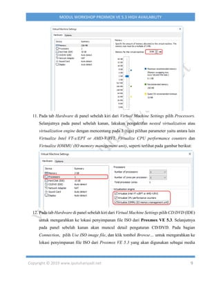 Copyright © 2019 www.iputuhariyadi.net 9
MODUL WORKSHOP PROXMOX VE 5.3 HIGH AVAILABILITY
11. Pada tab Hardware di panel sebelah kiri dari Virtual Machine Settings pilih Processors.
Selanjutnya pada panel sebelah kanan, lakukan pengaktifan nested virtualization atau
virtualization engine dengan mencentang pada 3 (tiga) pilihan parameter yaitu antara lain
Virtualize Intel VT-x/EPT or AMD-V/RVI, Virtualize CPU performance counters dan
Virtualize IOMMU (IO memory management unit), seperti terlihat pada gambar berikut:
12. Pada tab Hardware di panel sebelah kiri dari Virtual Machine Settings pilih CD/DVD (IDE)
untuk mengarahkan ke lokasi penyimpanan file ISO dari Proxmox VE 5.3. Selanjutnya
pada panel sebelah kanan akan muncul detail pengaturan CD/DVD. Pada bagian
Connection, pilih Use ISO image file, dan klik tombol Browse… untuk mengarahkan ke
lokasi penyimpanan file ISO dari Proxmox VE 5.3 yang akan digunakan sebagai media
 
