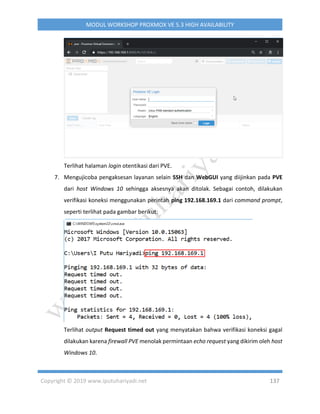 Copyright © 2019 www.iputuhariyadi.net 137
MODUL WORKSHOP PROXMOX VE 5.3 HIGH AVAILABILITY
Terlihat halaman login otentikasi dari PVE.
7. Mengujicoba pengaksesan layanan selain SSH dan WebGUI yang diijinkan pada PVE
dari host Windows 10 sehingga aksesnya akan ditolak. Sebagai contoh, dilakukan
verifikasi koneksi menggunakan perintah ping 192.168.169.1 dari command prompt,
seperti terlihat pada gambar berikut:
Terlihat output Request timed out yang menyatakan bahwa verifikasi koneksi gagal
dilakukan karena firewall PVE menolak permintaan echo request yang dikirim oleh host
Windows 10.
 