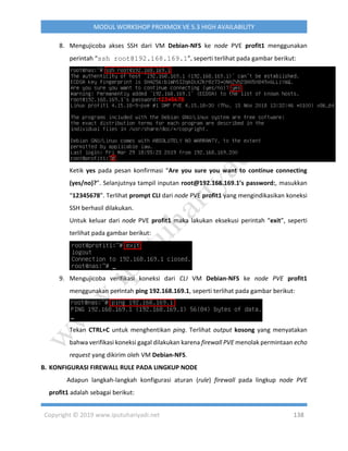 Copyright © 2019 www.iputuhariyadi.net 138
MODUL WORKSHOP PROXMOX VE 5.3 HIGH AVAILABILITY
8. Mengujicoba akses SSH dari VM Debian-NFS ke node PVE profit1 menggunakan
perintah “ssh root@192.168.169.1”, seperti terlihat pada gambar berikut:
Ketik yes pada pesan konfirmasi “Are you sure you want to continue connecting
(yes/no)?”. Selanjutnya tampil inputan root@192.168.169.1’s password:, masukkan
“12345678”. Terlihat prompt CLI dari node PVE profit1 yang mengindikasikan koneksi
SSH berhasil dilakukan.
Untuk keluar dari node PVE profit1 maka lakukan eksekusi perintah “exit”, seperti
terlihat pada gambar berikut:
9. Mengujicoba verifikasi koneksi dari CLI VM Debian-NFS ke node PVE profit1
menggunakan perintah ping 192.168.169.1, seperti terlihat pada gambar berikut:
Tekan CTRL+C untuk menghentikan ping. Terlihat output kosong yang menyatakan
bahwa verifikasi koneksi gagal dilakukan karena firewall PVE menolak permintaan echo
request yang dikirim oleh VM Debian-NFS.
B. KONFIGURASI FIREWALL RULE PADA LINGKUP NODE
Adapun langkah-langkah konfigurasi aturan (rule) firewall pada lingkup node PVE
profit1 adalah sebagai berikut:
 