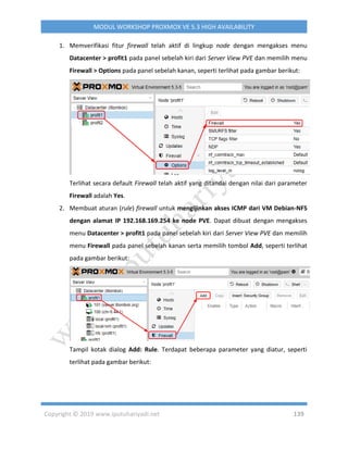 Copyright © 2019 www.iputuhariyadi.net 139
MODUL WORKSHOP PROXMOX VE 5.3 HIGH AVAILABILITY
1. Memverifikasi fitur firewall telah aktif di lingkup node dengan mengakses menu
Datacenter > profit1 pada panel sebelah kiri dari Server View PVE dan memilih menu
Firewall > Options pada panel sebelah kanan, seperti terlihat pada gambar berikut:
Terlihat secara default Firewall telah aktif yang ditandai dengan nilai dari parameter
Firewall adalah Yes.
2. Membuat aturan (rule) firewall untuk mengijinkan akses ICMP dari VM Debian-NFS
dengan alamat IP 192.168.169.254 ke node PVE. Dapat dibuat dengan mengakses
menu Datacenter > profit1 pada panel sebelah kiri dari Server View PVE dan memilih
menu Firewall pada panel sebelah kanan serta memilih tombol Add, seperti terlihat
pada gambar berikut:
Tampil kotak dialog Add: Rule. Terdapat beberapa parameter yang diatur, seperti
terlihat pada gambar berikut:
 