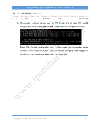 Copyright © 2019 www.iputuhariyadi.net 141
MODUL WORKSHOP PROXMOX VE 5.3 HIGH AVAILABILITY
3. Mengujicoba verifikasi koneksi dari CLI VM Debian-NFS ke node PVE profit1
menggunakan perintah ping 192.168.169.1, seperti terlihat pada gambar berikut:
Tekan CTRL+C untuk menghentikan ping. Terlihat output yang menyatakan bahwa
verifikasi koneksi sukses dilakukan karena firewall PVE di lingkup node mengijinkan
permintaan echo request yang dikirim oleh VM Debian-NFS.
 