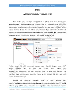 Copyright © 2019 www.iputuhariyadi.net 142
MODUL WORKSHOP PROXMOX VE 5.3 HIGH AVAILABILITY
BAB XV
LIVE MIGRATION PADA PROXMOX VE 5.3
PVE Cluster yang dibangun menggunakan 2 (dua) node atau server yaitu
profit1 dan profit2 telah mendukung High Availability (HA). PVE menggunakan perangkat lunak
“ha-manager” yang bekerja untuk mendeteksi kegagalan sehingga dapat melakukan failover
secara otomatis. Status HA dari sistem yang dibangun dapat ditampilkan melalui web
administrasi PVE dengan memilih menu Datacenter pada panel Resource Tree dan selanjutnya
pada panel content memilih menu HA, seperti terlihat pada gambar berikut:
Terlihat status HA telah memenuhi quorum yang ditandai dengan pesan “OK”.
Dengan aktifnya fitur HA pada PVE Cluster maka sistem yang
dibangun juga mendukung fitur live migration pada LXC yang telah berjalan. Live
migration dapat meminimalkan downtime ketika proses migrasi LXC dari satu node
pada cluster ke node lainnya.
Ujicoba live migration dilakukan pada LXC yang terdapat pada
node PVE profit1 yaitu CT ID 101 (server.itlombok.org) yang akan di migrasi ke node PVE profit2.
Tahapan yang dilalui untuk melakukan live migration yaitu menambahkan resource
 