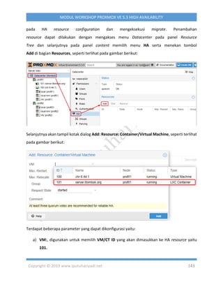 Copyright © 2019 www.iputuhariyadi.net 143
MODUL WORKSHOP PROXMOX VE 5.3 HIGH AVAILABILITY
pada HA resource configuration dan mengeksekusi migrate. Penambahan
resource dapat dilakukan dengan mengakses menu Datacenter pada panel Resource
Tree dan selanjutnya pada panel content memilih menu HA serta menekan tombol
Add di bagian Resources, seperti terlihat pada gambar berikut:
Selanjutnya akan tampil kotak dialog Add: Resource: Container/Virtual Machine, seperti terlihat
pada gambar berikut:
Terdapat beberapa parameter yang dapat dikonfigurasi yaitu:
a) VM:, digunakan untuk memilih VM/CT ID yang akan dimasukkan ke HA resource yaitu
101.
 