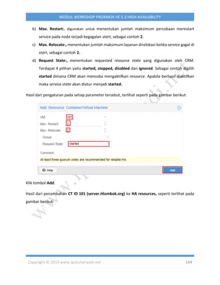 Copyright © 2019 www.iputuhariyadi.net 144
MODUL WORKSHOP PROXMOX VE 5.3 HIGH AVAILABILITY
b) Max. Restart:, digunakan untuk menentukan jumlah maksimum percobaan merestart
service pada node terjadi kegagalan start, sebagai contoh 2.
c) Max. Relocate:, menentukan jumlah maksimum layanan direlokasi ketika service gagal di
start, sebagai contoh 2.
d) Request State:, menentukan requested resource state yang digunakan oleh CRM.
Terdapat 4 pilihan yaitu started, stopped, disabled dan ignored. Sebagai contoh dipilih
started dimana CRM akan mencoba mengaktifkan resource. Apabila berhasil diaktifkan
maka service state akan diatur menjadi started.
Hasil dari pengaturan pada setiap parameter tersebut, terlihat seperti pada gambar berikut:
Klik tombol Add.
Hasil dari penambahan CT ID 101 (server.itlombok.org) ke HA resources, seperti terlihat pada
gambar berikut:
 