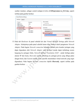 Copyright © 2019 www.iputuhariyadi.net 10
MODUL WORKSHOP PROXMOX VE 5.3 HIGH AVAILABILITY
sumber instalasi, sebagai contoh terdapat di drive J:OSproxmox-ve_5.3-1.iso, seperti
terlihat pada gambar berikut:
13. Pada tab Hardware di panel sebelah kiri dari Virtual Machine Settings pilih Network
Adapter. Selanjutnya pada panel sebelah kanan akan muncul detail pengaturan Network
Adapter. Pada bagian Network connection beberapa pilihan jenis koneksi jaringan yang
dapat digunakan oleh Network Adapter yaitu Bridged (untuk dapat terhubung secara
langsung ke jaringan fisik), Network Address Translation (NAT - untuk berbagi pakai
alamat IP dari host), Host-only (untuk terhubung ke jaringan privat yang dibagi pakai
dengan host), dan Custom (untuk secara spesifik menentukan virtual network yang ingin
digunakan). Pada bagian Network connection dipilih Host-only, seperti terlihat pada
gambar berikut:
 
