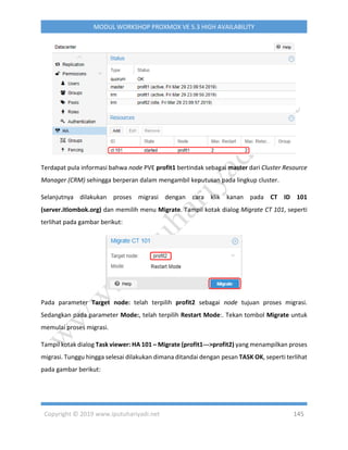 Copyright © 2019 www.iputuhariyadi.net 145
MODUL WORKSHOP PROXMOX VE 5.3 HIGH AVAILABILITY
Terdapat pula informasi bahwa node PVE profit1 bertindak sebagai master dari Cluster Resource
Manager (CRM) sehingga berperan dalam mengambil keputusan pada lingkup cluster.
Selanjutnya dilakukan proses migrasi dengan cara klik kanan pada CT ID 101
(server.itlombok.org) dan memilih menu Migrate. Tampil kotak dialog Migrate CT 101, seperti
terlihat pada gambar berikut:
Pada parameter Target node: telah terpilih profit2 sebagai node tujuan proses migrasi.
Sedangkan pada parameter Mode:, telah terpilih Restart Mode:. Tekan tombol Migrate untuk
memulai proses migrasi.
Tampil kotak dialog Task viewer: HA 101 – Migrate (profit1--->profit2) yang menampilkan proses
migrasi. Tunggu hingga selesai dilakukan dimana ditandai dengan pesan TASK OK, seperti terlihat
pada gambar berikut:
 