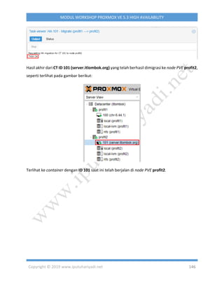 Copyright © 2019 www.iputuhariyadi.net 146
MODUL WORKSHOP PROXMOX VE 5.3 HIGH AVAILABILITY
Hasil akhir dari CT ID 101 (server.itlombok.org) yang telah berhasil dimigrasi ke node PVE profit2,
seperti terlihat pada gambar berikut:
Terlihat ke container dengan ID 101 saat ini telah berjalan di node PVE profit2.
 