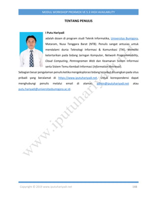 Copyright © 2019 www.iputuhariyadi.net 148
MODUL WORKSHOP PROXMOX VE 5.3 HIGH AVAILABILITY
TENTANG PENULIS
I Putu Hariyadi
adalah dosen di program studi Teknik Informatika, Universitas Bumigora,
Mataram, Nusa Tenggara Barat (NTB). Penulis sangat antusias untuk
mendalami dunia Teknologi Informasi & Komunikasi (TIK). Memiliki
ketertarikan pada bidang Jaringan Komputer, Network Programmability,
Cloud Computing, Pemrograman Web dan Keamanan Sistem Informasi
serta Sistem Temu Kembali Informasi (Information Retrieval).
Sebagian besar pengalaman penulis ketika mengeksplorasi bidang tersebut dituangkan pada situs
pribadi yang beralamat di https://www.iputuhariyadi.net. Untuk korespondensi dapat
menghubungi penulis melalui email di alamat: admin@iputuhariyadi.net atau
putu.hariyadi@universitasbumigora.ac.id.
 