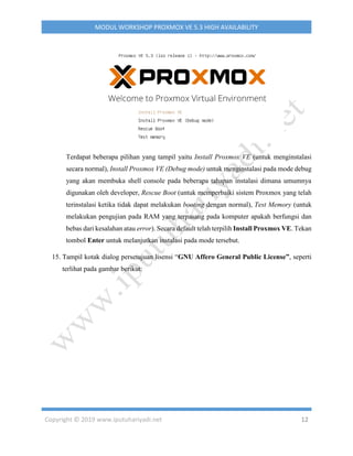 Copyright © 2019 www.iputuhariyadi.net 12
MODUL WORKSHOP PROXMOX VE 5.3 HIGH AVAILABILITY
Terdapat beberapa pilihan yang tampil yaitu Install Proxmox VE (untuk menginstalasi
secara normal), Install Proxmox VE (Debug mode) untuk menginstalasi pada mode debug
yang akan membuka shell console pada beberapa tahapan instalasi dimana umumnya
digunakan oleh developer, Rescue Boot (untuk memperbaiki sistem Proxmox yang telah
terinstalasi ketika tidak dapat melakukan booting dengan normal), Test Memory (untuk
melakukan pengujian pada RAM yang terpasang pada komputer apakah berfungsi dan
bebas dari kesalahan atau error). Secara default telah terpilih Install Proxmox VE. Tekan
tombol Enter untuk melanjutkan instalasi pada mode tersebut.
15. Tampil kotak dialog persetujuan lisensi “GNU Affero General Public License”, seperti
terlihat pada gambar berikut:
 