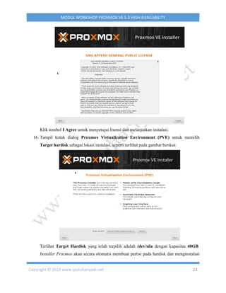 Copyright © 2019 www.iputuhariyadi.net 13
MODUL WORKSHOP PROXMOX VE 5.3 HIGH AVAILABILITY
Klik tombol I Agree untuk menyetujui lisensi dan melanjutkan instalasi.
16. Tampil kotak dialog Proxmox Virtualization Environment (PVE) untuk memilih
Target hardisk sebagai lokasi instalasi, seperti terlihat pada gambar berikut:
Terlihat Target Hardisk yang telah terpilih adalah /dev/sda dengan kapasitas 40GB.
Installer Proxmox akan secara otomatis membuat partisi pada hardisk dan menginstalasi
 