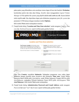 Copyright © 2019 www.iputuhariyadi.net 14
MODUL WORKSHOP PROXMOX VE 5.3 HIGH AVAILABILITY
paket-paket yang dibutuhkan serta membuat sistem dapat di boot dari hardisk. Perhatian:
keseluruhan partisi dan data akan hilang. Installer akan menggunakan Logical Volume
Manager (LVM) apabila file system yang dipilih adalah ext3, ext4 atau xfs. Secara default
telah terpilih ext4. Jika diperlukan dapat pula dilakukan pengaturan jenis file system dan
parameter LVM lainnya dengan menekan tombol Options.
Klik tombol Next untuk melanjutkan instalasi.
17. Tampil kotak dialog “Location and Time Zone selection” untuk mengatur Country, Time
zone dan Keyboard Layout, seperti terlihat pada gambar berikut:
Pada isian Country masukkan Indonesia. Sedangkan pengaturan zone waktu dapat
dilakukan dengan memilih menu dropdown dari parameter Time zone. Untuk Waktu
Indonesia Barat (WIB) pilih Asia/Jakarta, untuk Waktu Indonesia Tengah (WITA) pilih
Asia/Makassar, sedangkan Wilayah Indonesia Timur (WIT) pilih Asia/Jayapura. Pilih
Asia/Makassar. Klik tombol Next untuk melanjutkan.
18. Tampil kotak dialog Administration Password and E-mail Address untuk mengatur
Password dari user “root” dan E-mail, seperti terlihat pada gambar berikut:
 