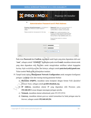 Copyright © 2019 www.iputuhariyadi.net 15
MODUL WORKSHOP PROXMOX VE 5.3 HIGH AVAILABILITY
Pada isian Password dan Confirm, masukkan sandi login yang akan digunakan oleh user
“root”, sebagai contoh “12345678”. Sedangkan pada isian E-mail, masukkan alamat untuk
yang akan digunakan oleh Proxmox untuk mengirimkan notifikasi terkait kegagalan
backup, high availability events, dan lainnya, sebagai contoh putu.hariyadi@gmail.com.
Tekan tombol Next untuk melanjutkan instalasi.
19. Tampil kotak dialog Management Network Configuration untuk mengatur konfigurasi
jaringan. Lengkapi isian dari masing-masing parameter berikut:
a) Hostname (FQDN), masukkan nama komputer dengan format Fully Qualified
Domain Name, sebagai contoh profit1.itlombok.org.
b) IP Address, masukkan alamat IP yang digunakan oleh Proxmox yaitu
192.168.169.1 sesuai dengan rancangan jaringan ujicoba.
c) Netmask, masukkan alamat subnetmask yaitu 255.255.255.0.
d) Gateway, masukkan alamat gateway untuk komunikasi ke beda jaringan atau ke
Internet, sebagai contoh 192.168.169.254.
 