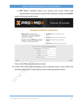 Copyright © 2019 www.iputuhariyadi.net 16
MODUL WORKSHOP PROXMOX VE 5.3 HIGH AVAILABILITY
e) DNS Server, masukkan alamat server Domain Name System (DNS) untuk
mentranslasikan nama domain ke alamat IP dan sebaliknya, sebagai contoh 8.8.8.8.
seperti terlihat pada gambar berikut:
Tekan tombol Next untuk melanjutkan instalasi.
20. Tampil kotak dialog yang menampilkan proses pembuatan partisi, format hardisk dan
penyalinan paket-paket ke target hardisk, seperti terlihat pada gambar berikut:
 