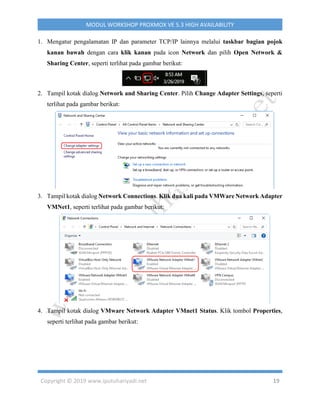 Copyright © 2019 www.iputuhariyadi.net 19
MODUL WORKSHOP PROXMOX VE 5.3 HIGH AVAILABILITY
1. Mengatur pengalamatan IP dan parameter TCP/IP lainnya melalui taskbar bagian pojok
kanan bawah dengan cara klik kanan pada icon Network dan pilih Open Network &
Sharing Center, seperti terlihat pada gambar berikut:
2. Tampil kotak dialog Network and Sharing Center. Pilih Change Adapter Settings, seperti
terlihat pada gambar berikut:
3. Tampil kotak dialog Network Connections. Klik dua kali pada VMWare Network Adapter
VMNet1, seperti terlihat pada gambar berikut:
4. Tampil kotak dialog VMware Network Adapter VMnet1 Status. Klik tombol Properties,
seperti terlihat pada gambar berikut:
 
