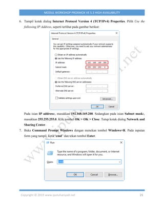 Copyright © 2019 www.iputuhariyadi.net 21
MODUL WORKSHOP PROXMOX VE 5.3 HIGH AVAILABILITY
6. Tampil kotak dialog Internet Protocol Version 4 (TCP/IPv4) Properties. Pilih Use the
following IP Address, seperti terlihat pada gambar berikut:
Pada isian IP address:, masukkan 192.168.169.200. Sedangkan pada isian Subnet mask:,
masukkan 255.255.255.0. Klik tombol OK > OK > Close. Tutup kotak dialog Network and
Sharing Center.
7. Buka Command Prompt Windows dengan menekan tombol Windows+R. Pada inputan
form yang tampil, ketik“cmd” dan tekan tombol Enter.
 