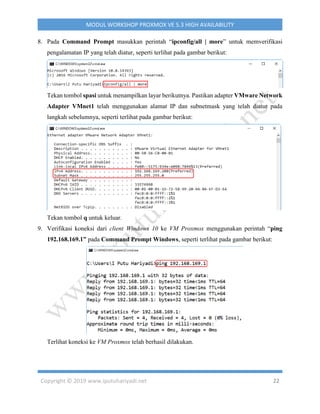 Copyright © 2019 www.iputuhariyadi.net 22
MODUL WORKSHOP PROXMOX VE 5.3 HIGH AVAILABILITY
8. Pada Command Prompt masukkan perintah “ipconfig/all | more” untuk memverifikasi
pengalamatan IP yang telah diatur, seperti terlihat pada gambar berikut:
Tekan tombol spasi untuk menampilkan layar berikutnya. Pastikan adapter VMware Network
Adapter VMnet1 telah menggunakan alamat IP dan subnetmask yang telah diatur pada
langkah sebelumnya, seperti terlihat pada gambar berikut:
Tekan tombol q untuk keluar.
9. Verifikasi koneksi dari client Windows 10 ke VM Proxmox menggunakan perintah “ping
192.168.169.1” pada Command Prompt Windows, seperti terlihat pada gambar berikut:
Terlihat koneksi ke VM Proxmox telah berhasil dilakukan.
 