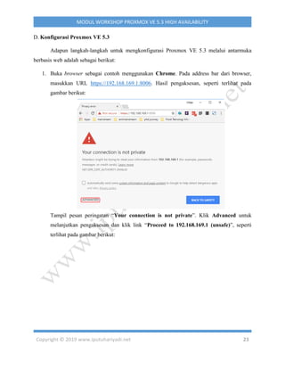 Copyright © 2019 www.iputuhariyadi.net 23
MODUL WORKSHOP PROXMOX VE 5.3 HIGH AVAILABILITY
D. Konfigurasi Proxmox VE 5.3
Adapun langkah-langkah untuk mengkonfigurasi Proxmox VE 5.3 melalui antarmuka
berbasis web adalah sebagai berikut:
1. Buka browser sebagai contoh menggunakan Chrome. Pada address bar dari browser,
masukkan URL https://192.168.169.1:8006. Hasil pengaksesan, seperti terlihat pada
gambar berikut:
Tampil pesan peringatan “Your connection is not private”. Klik Advanced untuk
melanjutkan pengaksesan dan klik link “Proceed to 192.168.169.1 (unsafe)”, seperti
terlihat pada gambar berikut:
 