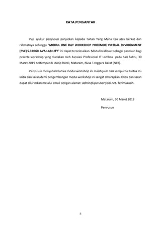 ii
KATA PENGANTAR
Puji syukur penyusun panjatkan kepada Tuhan Yang Maha Esa atas berkat dan
rahmatnya sehingga “MODUL ONE DAY WORKSHOP PROXMOX VIRTUAL ENVIRONMENT
(PVE) 5.3 HIGH AVAILABILITY” ini dapat terselesaikan. Modul ini dibuat sebagai panduan bagi
peserta workshop yang diadakan oleh Asosiasi Profesional IT Lombok pada hari Sabtu, 30
Maret 2019 bertempat di Idoop Hotel, Mataram, Nusa Tenggara Barat (NTB).
Penyusun menyadari bahwa modul workshop ini masih jauh dari sempurna. Untuk itu
kritik dan saran demi pengembangan modul workshop ini sangat diharapkan. Kritik dan saran
dapat dikirimkan melalui email dengan alamat: admin@iputuhariyadi.net. Terimakasih.
Mataram, 30 Maret 2019
Penyusun
 
