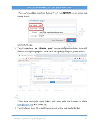 Copyright © 2019 www.iputuhariyadi.net 25
MODUL WORKSHOP PROXMOX VE 5.3 HIGH AVAILABILITY
“Password”, masukkan sandi login dari user “root” yaitu 12345678, seperti terlihat pada
gambar berikut:
Klik tombol Login.
3. Tampil kotak dialog “No valid subscription” yang menginformasikan bahwa Anda tidak
memiliki subscription yang valid untuk server ini, seperti terlihat pada gambar berikut:
Pilihan jenis subscription dapat diakses lebih lanjut pada situs Proxmox di alamat
www.proxmox.com. Klik tombol OK.
4. Tampil halaman Server View dari Proxmox, seperti terlihat pada gambar berikut:
 