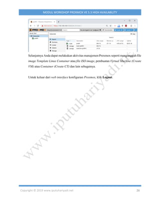 Copyright © 2019 www.iputuhariyadi.net 26
MODUL WORKSHOP PROXMOX VE 5.3 HIGH AVAILABILITY
Selanjutnya Anda dapat melakukan aktivitas manajemen Proxmox seperti mengunggah file
image Template Linux Container atau file ISO image, pembuatan Virtual Machine (Create
VM) atau Container (Create CT) dan lain sebagainya.
Untuk keluar dari web interface konfigurasi Proxmox, klik Logout.
 