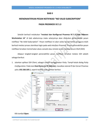 COPYRIGHT 2019 WWW.IPUTUHARIYADI.NET 27
MODUL WORKSHOP PROXMOX VE 5.3 HIGH AVAILABILITY
BAB II
MENONAKTIFKAN PESAN NOTIFIKASI “NO VALID SUBSCRIPTION”
PADA PROXMOX VE 5.3
Setelah berhasil melakukan “Instalasi dan Konfigurasi Proxmox VE 5.3 pada VMware
Workstation 14” di bab sebelumnya maka selanjutnya akan dilakukan penonaktifan pesan
notifikasi “No Valid Subscription”. Pesan notifikasi ini akan selalu tampil ketika pengguna telah
berhasil melalui proses otentikasi login pada web interface Proxmox. Proses penonaktifan pesan
notifikasi tersebut memerlukan akses console atau remote access melalui Secure Shell (SSH).
Adapun langkah-langkah penonaktifan pesan notifikasi tersebut melalui SSH adalah
sebagai berikut:
1. Jalankan aplikasi SSH Client, sebagai contoh menggunakan Putty. Tampil kotak dialog Putty
Configuration. Pada isian Host Name (or IP Address), masukkan alamat IP dari Server Proxmox
yaitu 192.168.169.1, seperti terlihat pada gambar berikut:
Klik tombol Open.
 