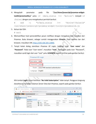 COPYRIGHT 2019 WWW.IPUTUHARIYADI.NET 29
MODUL WORKSHOP PROXMOX VE 5.3 HIGH AVAILABILITY
4. Mengubah parameter pada file "/usr/share/javascript/proxmox-widget-
toolkit/proxmoxlib.js" yaitu: if (data.status !== 'Active') menjadi if
(false) dengan cara mengeksekusi perintah berikut:
# sed -i "s/data.status !== 'Active'/false/g"
/usr/share/javascript/proxmox-widget-toolkit/proxmoxlib.js
5. Keluar dari SSH.
# exit
6. Memverifikasi hasil penonaktifkan pesan notifikasi dengan mengakses web interface dari
Proxmox. Buka browser, sebagai contoh menggunakan Chrome. Pada address bar dari
browser, masukkan URL https://192.168.169.1:8006.
7. Tampil kotak dialog otentikasi Proxmox VE Login, lengkapi isian “User name” dan
“Password”. Pada isian “User name”, masukkan “root”. Sedangkan pada isian “Password”,
masukkan sandi login dari user “root” yaitu 12345678, seperti terlihat pada gambar berikut:
Klik tombol Login. Pesan notifikasi “No Valid Subscription” tidak tampil. Pengguna langsung
diarahkan ke tampilan halaman Server View dari Proxmox, seperti pada gambar berikut:
 