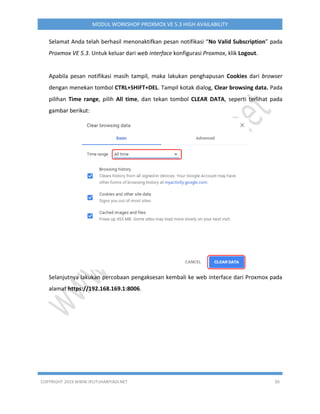 COPYRIGHT 2019 WWW.IPUTUHARIYADI.NET 30
MODUL WORKSHOP PROXMOX VE 5.3 HIGH AVAILABILITY
Selamat Anda telah berhasil menonaktifkan pesan notifikasi “No Valid Subscription” pada
Proxmox VE 5.3. Untuk keluar dari web interface konfigurasi Proxmox, klik Logout.
Apabila pesan notifikasi masih tampil, maka lakukan penghapusan Cookies dari browser
dengan menekan tombol CTRL+SHIFT+DEL. Tampil kotak dialog, Clear browsing data. Pada
pilihan Time range, pilih All time, dan tekan tombol CLEAR DATA, seperti terlihat pada
gambar berikut:
Selanjutnya lakukan percobaan pengaksesan kembali ke web interface dari Proxmox pada
alamat https://192.168.169.1:8006.
 
