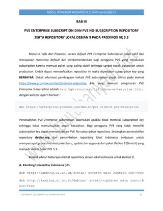COPYRIGHT 2019 WWW.IPUTUHARIYADI.NET 31
MODUL WORKSHOP PROXMOX VE 5.3 HIGH AVAILABILITY
BAB III
PVE ENTERPRISE SUBSCRIPTION DAN PVE NO-SUBSCRIPTION REPOSITORY
SERTA REPOSITORY LOKAL DEBIAN 9 PADA PROXMOX VE 5.3
Menurut Wiki dari Proxmox, secara default PVE Enterprise Subscription telah aktif dan
merupakan repository default dan direkomendasikan bagi pengguna PVE yang melakukan
subscription karena memuat paket yang paling stabil sehingga sangat cocok digunakan untuk
production. Untuk dapat memanfaatkan repository ini maka diperlukan subscription key yang
BERBAYAR. Detail informasi pembiayaan terkait PVE subscription dapat dilihat pada alamat
https://www.proxmox.com/en/proxmox-ve/pricing. File yang memuat pengaturan PVE
Enterprise Subscription adalah /etc/apt/sources.list.d/pve-enterprise.list,
dengan konten seperti berikut:
deb https://enterprise.proxmox.com/debian/pve stretch pve-enterprise
Penonaktifan PVE Enterprise subscription diperlukan apabila tidak memiliki subscription key
sehingga tidak memunculkan pesan kesalahan. Bagi pengguna PVE yang tidak memiliki
subscription key dapat memanfaatkan PVE No-subscription repository. Sedangkan penonaktifan
repository debian.org dan penambahan repository lokal Indonesia bertujuan untuk
mempercepat proses instalasi paket baru, update dan upgrade dari paket Debian 9 (Stretch) yang
menjadi sistem dasar PVE 5.3.
Berikut adalah beberapa alamat repository server lokal Indonesia untuk Debian 9:
A. Kambing Universitas Indonesia (UI)
deb http://kambing.ui.ac.id/debian/ stretch main contrib non-free
deb http://kambing.ui.ac.id/debian/ stretch-updates main contrib
non-free
 