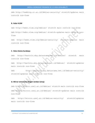 COPYRIGHT 2019 WWW.IPUTUHARIYADI.NET 32
MODUL WORKSHOP PROXMOX VE 5.3 HIGH AVAILABILITY
deb http://kambing.ui.ac.id/debian-security/ stretch/updates main
contrib non-free
B. Kebo VLSM
deb http://kebo.vlsm.org/debian/ stretch main contrib non-free
deb http://kebo.vlsm.org/debian/ stretch-updates main contrib non-
free
deb http://kebo.vlsm.org/debian-security/ stretch/updates main
contrib non-free
C. Data Utama Surabaya
deb http://kartolo.sby.datautama.net.id/debian/ stretch main
contrib non-free
deb http://kartolo.sby.datautama.net.id/debian/ stretch-updates
main contrib non-free
deb http://kartolo.sby.datautama.net.id/debian-security/
stretch/updates main contrib non-free
D. Mirror Universitas Negeri Jember (Unej)
deb http://mirror.unej.ac.id/debian/ stretch main contrib non-free
deb http://mirror.unej.ac.id/debian/ stretch-updates main contrib
non-free
deb http://mirror.unej.ac.id/debian-security/ stretch/updates
main contrib non-free
 