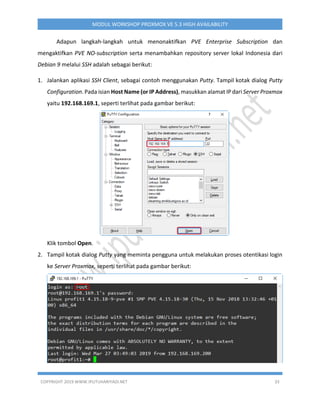 COPYRIGHT 2019 WWW.IPUTUHARIYADI.NET 33
MODUL WORKSHOP PROXMOX VE 5.3 HIGH AVAILABILITY
Adapun langkah-langkah untuk menonaktifkan PVE Enterprise Subscription dan
mengaktifkan PVE NO-subscription serta menambahkan repository server lokal Indonesia dari
Debian 9 melalui SSH adalah sebagai berikut:
1. Jalankan aplikasi SSH Client, sebagai contoh menggunakan Putty. Tampil kotak dialog Putty
Configuration. Pada isian Host Name (or IP Address), masukkan alamat IP dari Server Proxmox
yaitu 192.168.169.1, seperti terlihat pada gambar berikut:
Klik tombol Open.
2. Tampil kotak dialog Putty yang meminta pengguna untuk melakukan proses otentikasi login
ke Server Proxmox, seperti terlihat pada gambar berikut:
 