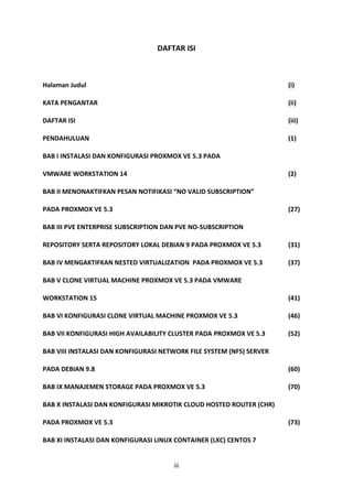 iii
DAFTAR ISI
Halaman Judul (i)
KATA PENGANTAR (ii)
DAFTAR ISI (iii)
PENDAHULUAN (1)
BAB I INSTALASI DAN KONFIGURASI PROXMOX VE 5.3 PADA
VMWARE WORKSTATION 14 (2)
BAB II MENONAKTIFKAN PESAN NOTIFIKASI “NO VALID SUBSCRIPTION”
PADA PROXMOX VE 5.3 (27)
BAB III PVE ENTERPRISE SUBSCRIPTION DAN PVE NO-SUBSCRIPTION
REPOSITORY SERTA REPOSITORY LOKAL DEBIAN 9 PADA PROXMOX VE 5.3 (31)
BAB IV MENGAKTIFKAN NESTED VIRTUALIZATION PADA PROXMOX VE 5.3 (37)
BAB V CLONE VIRTUAL MACHINE PROXMOX VE 5.3 PADA VMWARE
WORKSTATION 15 (41)
BAB VI KONFIGURASI CLONE VIRTUAL MACHINE PROXMOX VE 5.3 (46)
BAB VII KONFIGURASI HIGH AVAILABILITY CLUSTER PADA PROXMOX VE 5.3 (52)
BAB VIII INSTALASI DAN KONFIGURASI NETWORK FILE SYSTEM (NFS) SERVER
PADA DEBIAN 9.8 (60)
BAB IX MANAJEMEN STORAGE PADA PROXMOX VE 5.3 (70)
BAB X INSTALASI DAN KONFIGURASI MIKROTIK CLOUD HOSTED ROUTER (CHR)
PADA PROXMOX VE 5.3 (73)
BAB XI INSTALASI DAN KONFIGURASI LINUX CONTAINER (LXC) CENTOS 7
 