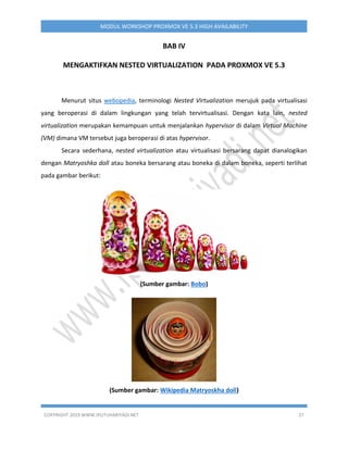 COPYRIGHT 2019 WWW.IPUTUHARIYADI.NET 37
MODUL WORKSHOP PROXMOX VE 5.3 HIGH AVAILABILITY
BAB IV
MENGAKTIFKAN NESTED VIRTUALIZATION PADA PROXMOX VE 5.3
Menurut situs webopedia, terminologi Nested Virtualization merujuk pada virtualisasi
yang beroperasi di dalam lingkungan yang telah tervirtualisasi. Dengan kata lain, nested
virtualization merupakan kemampuan untuk menjalankan hypervisor di dalam Virtual Machine
(VM) dimana VM tersebut juga beroperasi di atas hypervisor.
Secara sederhana, nested virtualization atau virtualisasi bersarang dapat dianalogikan
dengan Matryoshka doll atau boneka bersarang atau boneka di dalam boneka, seperti terlihat
pada gambar berikut:
(Sumber gambar: Bobo)
(Sumber gambar: Wikipedia Matryoskha doll)
 