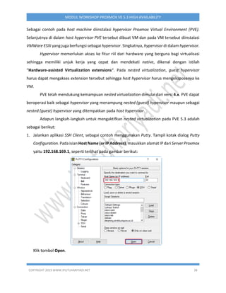 COPYRIGHT 2019 WWW.IPUTUHARIYADI.NET 38
MODUL WORKSHOP PROXMOX VE 5.3 HIGH AVAILABILITY
Sebagai contoh pada host machine diinstalasi hypervisor Proxmox Virtual Environment (PVE).
Selanjutnya di dalam host hypervisor PVE tersebut dibuat VM dan pada VM tersebut diinstalasi
VMWare ESXi yang juga berfungsi sebagai hypervisor. Singkatnya, hypervisor di dalam hypervisor.
Hypervisor memerlukan akses ke fitur riil dari hardware yang berguna bagi virtualisasi
sehingga memiliki unjuk kerja yang cepat dan mendekati native, dikenal dengan istilah
“Hardware-assisted Virtualization extensions“. Pada nested virtualization, guest hypervisor
harus dapat mengakses extension tersebut sehingga host hypervisor harus mengeksposenya ke
VM.
PVE telah mendukung kemampuan nested virtualization dimulai dari versi 4.x. PVE dapat
beroperasi baik sebagai hypervisor yang menampung nested (guest) hypervisor maupun sebagai
nested (guest) hypervisor yang ditempatkan pada host hypervisor.
Adapun langkah-langkah untuk mengaktifkan nested virtualization pada PVE 5.3 adalah
sebagai berikut:
1. Jalankan aplikasi SSH Client, sebagai contoh menggunakan Putty. Tampil kotak dialog Putty
Configuration. Pada isian Host Name (or IP Address), masukkan alamat IP dari Server Proxmox
yaitu 192.168.169.1, seperti terlihat pada gambar berikut:
Klik tombol Open.
 