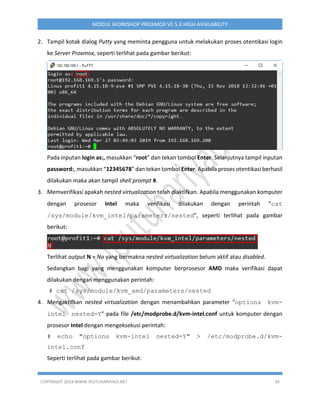 COPYRIGHT 2019 WWW.IPUTUHARIYADI.NET 39
MODUL WORKSHOP PROXMOX VE 5.3 HIGH AVAILABILITY
2. Tampil kotak dialog Putty yang meminta pengguna untuk melakukan proses otentikasi login
ke Server Proxmox, seperti terlihat pada gambar berikut:
Pada inputan login as:, masukkan “root” dan tekan tombol Enter. Selanjutnya tampil inputan
password:, masukkan “12345678” dan tekan tombol Enter. Apabila proses otentikasi berhasil
dilakukan maka akan tampil shell prompt #.
3. Memverifikasi apakah nested virtualization telah diaktifkan. Apabila menggunakan komputer
dengan prosesor Intel maka verifikasi dilakukan dengan perintah “cat
/sys/module/kvm_intel/parameters/nested”, seperti terlihat pada gambar
berikut:
Terlihat output N = No yang bermakna nested virtualization belum aktif atau disabled.
Sedangkan bagi yang menggunakan komputer berprosesor AMD maka verifikasi dapat
dilakukan dengan menggunakan perintah:
# cat /sys/module/kvm_amd/parameters/nested
4. Mengaktifkan nested virtualization dengan menambahkan parameter "options kvm-
intel nested=Y" pada file /etc/modprobe.d/kvm-intel.conf untuk komputer dengan
prosesor Intel dengan mengeksekusi perintah:
# echo "options kvm-intel nested=Y" > /etc/modprobe.d/kvm-
intel.conf
Seperti terlihat pada gambar berikut:
 