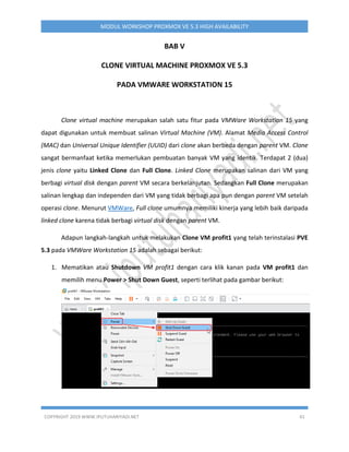 COPYRIGHT 2019 WWW.IPUTUHARIYADI.NET 41
MODUL WORKSHOP PROXMOX VE 5.3 HIGH AVAILABILITY
BAB V
CLONE VIRTUAL MACHINE PROXMOX VE 5.3
PADA VMWARE WORKSTATION 15
Clone virtual machine merupakan salah satu fitur pada VMWare Workstation 15 yang
dapat digunakan untuk membuat salinan Virtual Machine (VM). Alamat Media Access Control
(MAC) dan Universal Unique Identifier (UUID) dari clone akan berbeda dengan parent VM. Clone
sangat bermanfaat ketika memerlukan pembuatan banyak VM yang identik. Terdapat 2 (dua)
jenis clone yaitu Linked Clone dan Full Clone. Linked Clone merupakan salinan dari VM yang
berbagi virtual disk dengan parent VM secara berkelanjutan. Sedangkan Full Clone merupakan
salinan lengkap dan independen dari VM yang tidak berbagi apa pun dengan parent VM setelah
operasi clone. Menurut VMWare, Full clone umumnya memiliki kinerja yang lebih baik daripada
linked clone karena tidak berbagi virtual disk dengan parent VM.
Adapun langkah-langkah untuk melakukan Clone VM profit1 yang telah terinstalasi PVE
5.3 pada VMWare Workstation 15 adalah sebagai berikut:
1. Mematikan atau Shutdown VM profit1 dengan cara klik kanan pada VM profit1 dan
memilih menu Power > Shut Down Guest, seperti terlihat pada gambar berikut:
 