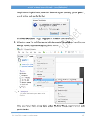 COPYRIGHT 2019 WWW.IPUTUHARIYADI.NET 42
MODUL WORKSHOP PROXMOX VE 5.3 HIGH AVAILABILITY
Tampil kotak dialog konfirmasi proses shut down untuk guest operating system “profit1”,
seperti terlihat pada gambar berikut:
Klik tombol Shut Down. Tunggu hingga proses shutdown selesai dilakukan.
2. Melakukan clone VM profit1 dengan cara klik kanan pada VM profit1 dan memilih menu
Manage > Clone, seperti terlihat pada gambar berikut:
Maka akan tampil kotak dialog Clone Virtual Machine Wizard, seperti terlihat pada
gambar berikut:
 