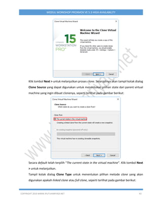 COPYRIGHT 2019 WWW.IPUTUHARIYADI.NET 43
MODUL WORKSHOP PROXMOX VE 5.3 HIGH AVAILABILITY
Klik tombol Next > untuk melanjutkan proses clone. Selanjutnya akan tampil kotak dialog
Clone Source yang dapat digunakan untuk menentukan pilihan state dari parent virtual
machine yang ingin dibuat clonenya, seperti terlihat pada gambar berikut:
Secara default telah terpilih “The current state in the virtual machine”. Klik tombol Next
> untuk melanjutkan.
Tampil kotak dialog Clone Type untuk menentukan pilihan metode clone yang akan
digunakan apakah linked clone atau full clone, seperti terlihat pada gambar berikut:
 