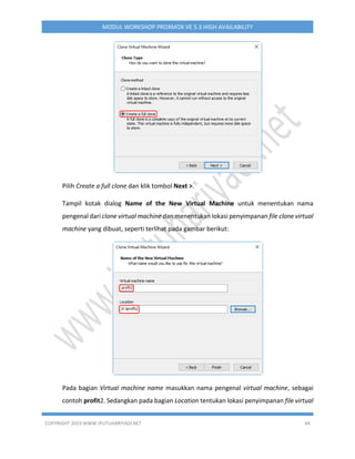 COPYRIGHT 2019 WWW.IPUTUHARIYADI.NET 44
MODUL WORKSHOP PROXMOX VE 5.3 HIGH AVAILABILITY
Pilih Create a full clone dan klik tombol Next >.
Tampil kotak dialog Name of the New Virtual Machine untuk menentukan nama
pengenal dari clone virtual machine dan menentukan lokasi penyimpanan file clone virtual
machine yang dibuat, seperti terlihat pada gambar berikut:
Pada bagian Virtual machine name masukkan nama pengenal virtual machine, sebagai
contoh profit2. Sedangkan pada bagian Location tentukan lokasi penyimpanan file virtual
 